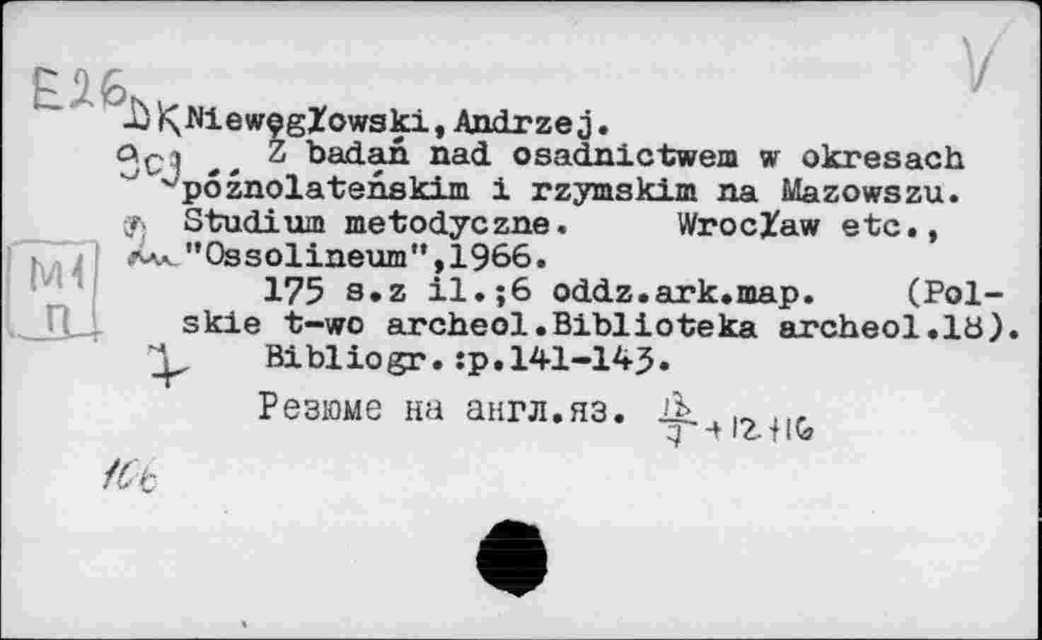 ﻿I м<
-ù Nie wçglowski, Andrzej.
°С? .. badan nad osadnictwem w okresach ^pôznolatenskim і rzymskim na Mazowszu.
y; Studium metodyczne. Wroclaw etc., rAK_"0ssolineum",1966.
175 s»z il.;6 oddz.ark.map. (Pol-skie t-wo archeol.Biblioteka archeol.lü) Bibliogr.:p.141-14J.
Резюме на англ.яз.
д Л let На